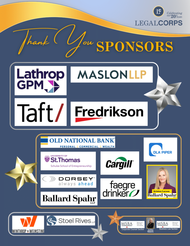 LegalCORPS would like to thank its sponsors for our 20th Anniversary Year! Platinum level sponsors are Lathrop GPM, Taft, Maslon LLP, and Fredrikson & Byron, P.A. Gold level sponsors are Kristen Larson of Ballard Spahr, Cargill, Dorsey, University of St. Thomas Schulze School of Entrepreneurship, Old National Bank, Ballard Spahr LLP, DLA Piper, and Faegre Drinker. Silver level is Winthrop & Weinstine and Stoel Rives LLP. Bronze level is Minnesota State Bar Association Corporate Counsel Section, Justina Roberts, and Minnesota State Bar Association Business Law Section.