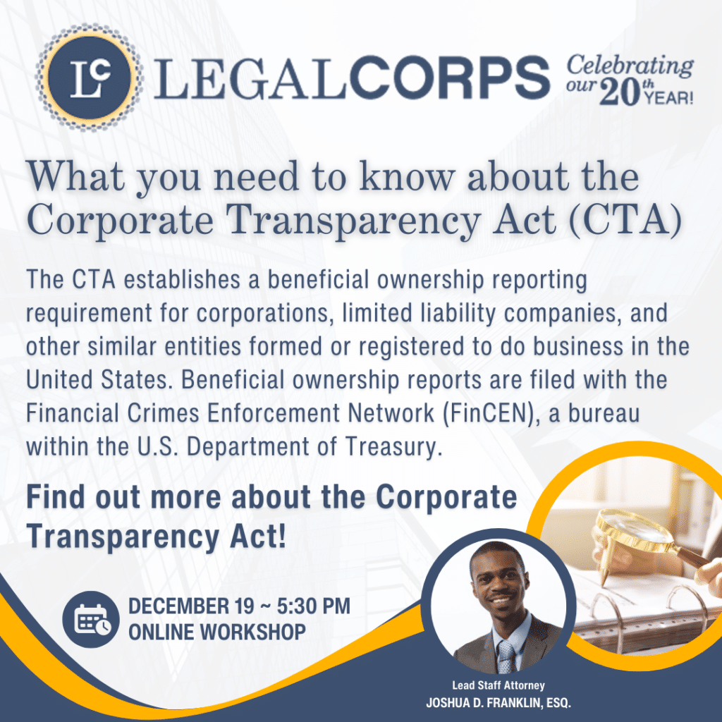 The CTA establishes a beneficial ownership reporting requirement for corporations, limited liability companies, and other similar entities formed or registered to do business in the United States. Beneficial ownership reports are filed with the Financial Crimes Enforcement Network (FinCEN), a bureau within the U.S. Department of Treasury.

Find out more about the Corporate Transparency Act!